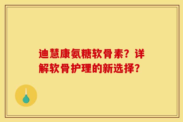 迪慧康氨糖软骨素？详解软骨护理的新选择？