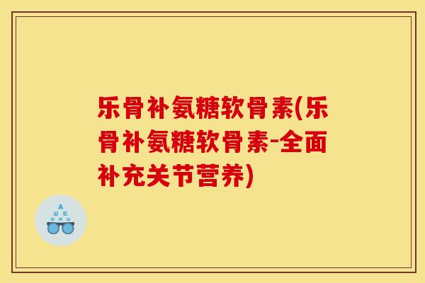 乐骨补氨糖软骨素(乐骨补氨糖软骨素-全面补充关节营养)