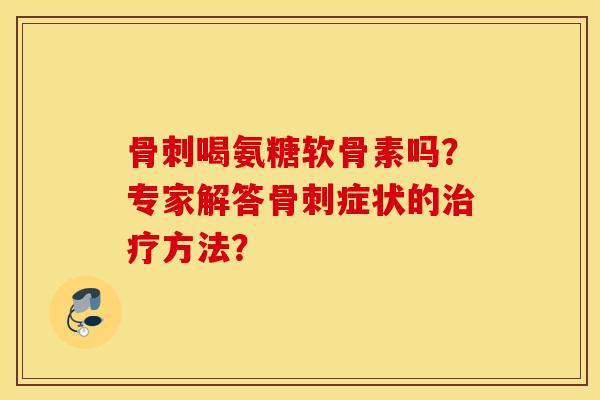 骨刺喝氨糖软骨素吗?专家解答骨刺症状的治疗方法? 骨刺喝氨糖软骨素吗?专家解答骨刺症状的治疗方法?