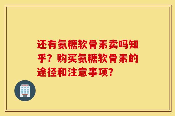 还有氨糖软骨素卖吗知乎？购买氨糖软骨素的途径和注意事项？