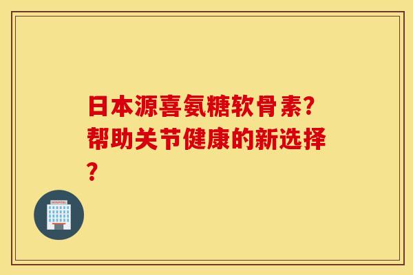 日本源喜氨糖软骨素?帮助关节健康的新选择? 日本源喜氨糖软骨素?帮助关节健康的新选择?