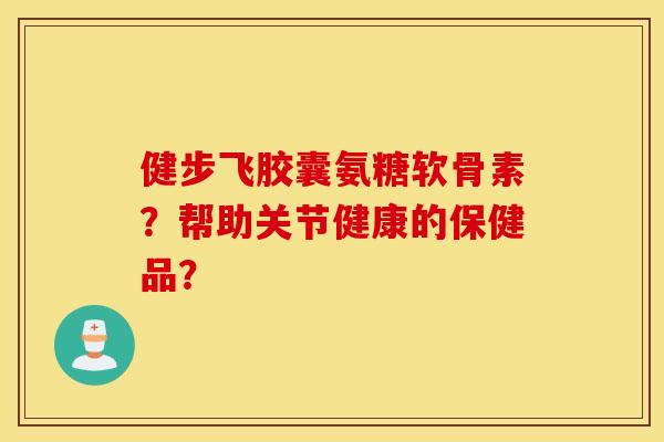 健步飞胶囊氨糖软骨素？帮助关节健康的保健品？