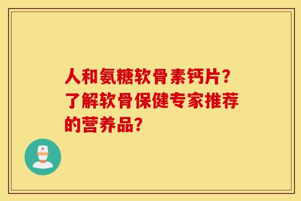 人和氨糖软骨素钙片？了解软骨保健专家推荐的营养品？