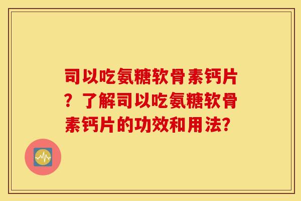 司以吃氨糖软骨素钙片？了解司以吃氨糖软骨素钙片的功效和用法？