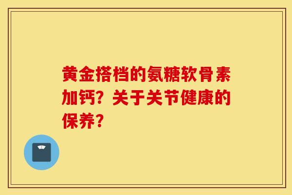 黄金搭档的氨糖软骨素加钙？关于关节健康的保养？