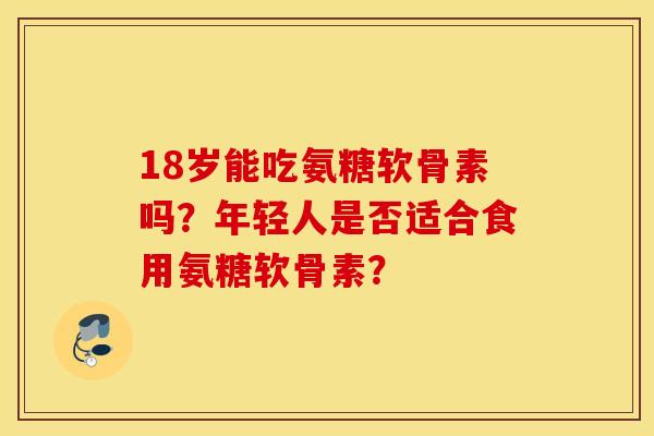 18岁能吃氨糖软骨素吗?年轻人是否适合食用氨糖软骨素? 18岁能吃氨糖软骨素吗?年轻人是否适合食用氨糖软骨素?