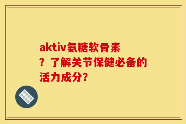aktiv氨糖软骨素？了解关节保健必备的活力成分？