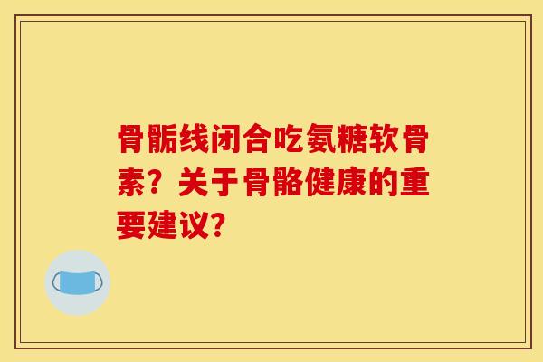 骨骺线闭合吃氨糖软骨素？关于骨骼健康的重要建议？