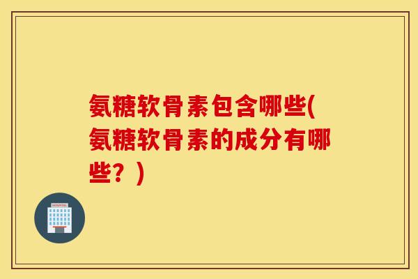 氨糖软骨素包含哪些(氨糖软骨素的成分有哪些？)