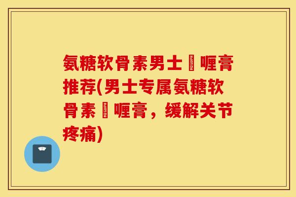 氨糖软骨素男士啫喱膏推荐(男士专属氨糖软骨素啫喱膏，缓解关节疼痛)