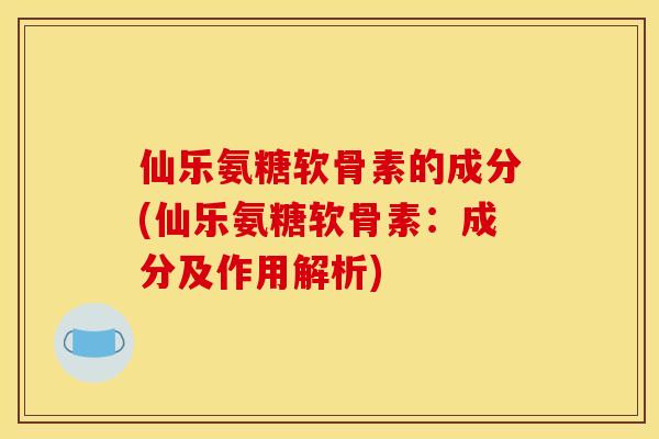 仙乐氨糖软骨素的成分(仙乐氨糖软骨素：成分及作用解析)