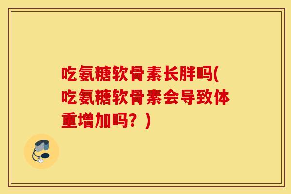 吃氨糖软骨素长胖吗(吃氨糖软骨素会导致体重增加吗？)