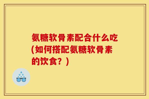 氨糖软骨素配合什么吃(如何搭配氨糖软骨素的饮食？)