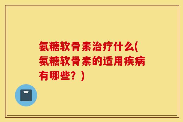 氨糖软骨素治疗什么(氨糖软骨素的适用疾病有哪些？)