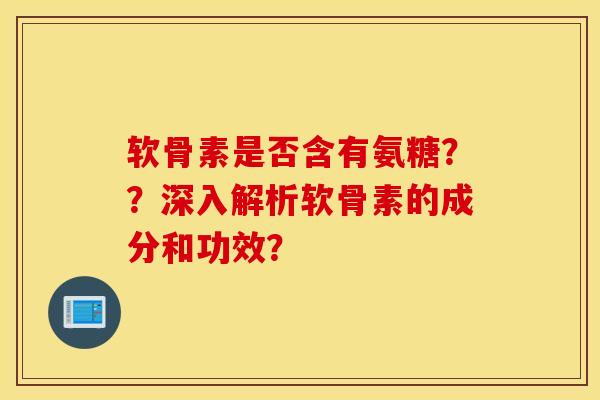软骨素是否含有氨糖？？深入解析软骨素的成分和功效？