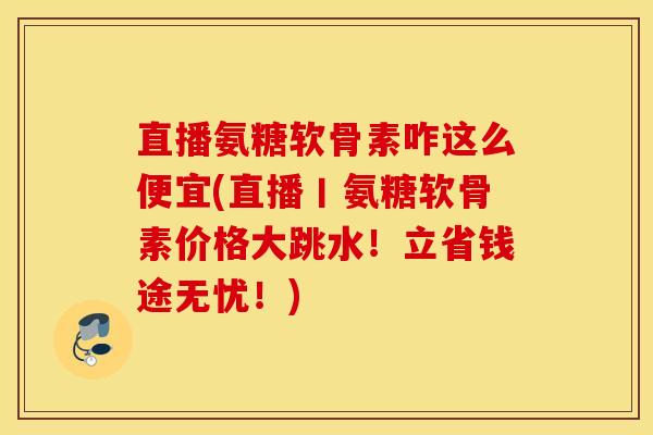 直播氨糖软骨素咋这么便宜(直播丨氨糖软骨素价格大跳水！立省钱途无忧！)