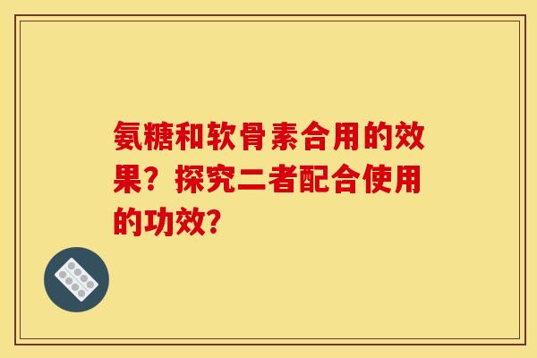 氨糖和软骨素合用的效果？探究二者配合使用的功效？