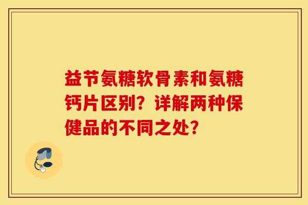 益节氨糖软骨素和氨糖钙片区别？详解两种保健品的不同之处？