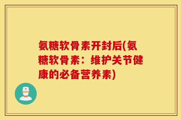 氨糖软骨素开封后(氨糖软骨素：维护关节健康的必备营养素)