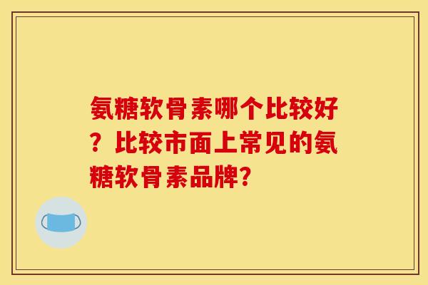 氨糖软骨素哪个比较好？比较市面上常见的氨糖软骨素品牌？