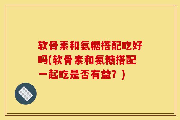 软骨素和氨糖搭配吃好吗(软骨素和氨糖搭配一起吃是否有益?) 软骨素和氨糖搭配吃好吗(软骨素和氨糖搭配一起吃是否有益?)