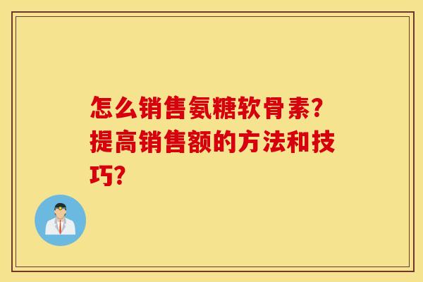 怎么销售氨糖软骨素？提高销售额的方法和技巧？
