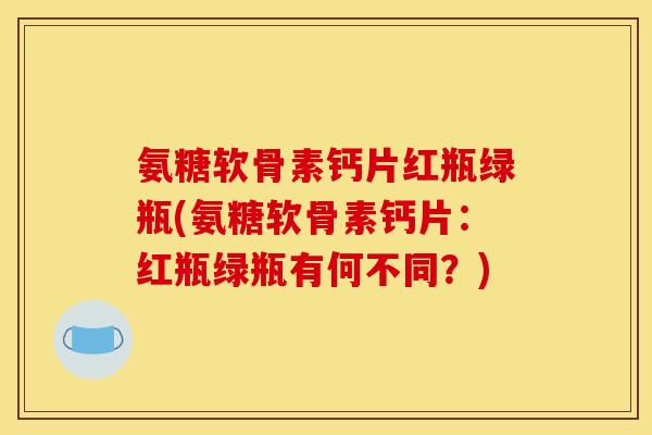 氨糖软骨素钙片红瓶绿瓶(氨糖软骨素钙片:红瓶绿瓶有何不同?) 氨糖软骨素钙片红瓶绿瓶(氨糖软骨素钙片:红瓶绿瓶有何不同?)