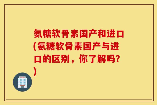 氨糖软骨素国产和进口(氨糖软骨素国产与进口的区别，你了解吗？)