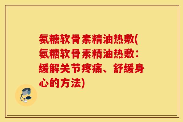 氨糖软骨素精油热敷(氨糖软骨素精油热敷：缓解关节疼痛、舒缓身心的方法)