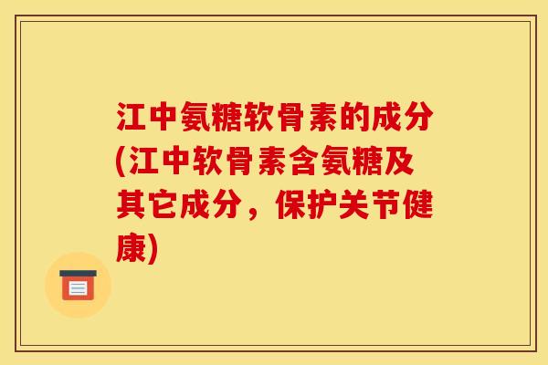 江中氨糖软骨素的成分(江中软骨素含氨糖及其它成分，保护关节健康)