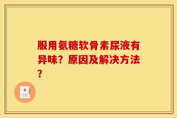 服用氨糖软骨素尿液有异味？原因及解决方法？