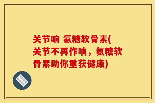 关节响 氨糖软骨素(关节不再作响，氨糖软骨素助你重获健康)