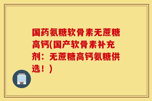 国药氨糖软骨素无蔗糖高钙(国产软骨素补充剂：无蔗糖高钙氨糖供选！)