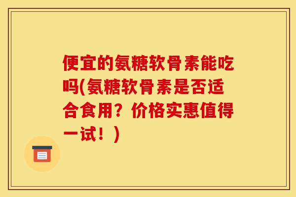 便宜的氨糖软骨素能吃吗(氨糖软骨素是否适合食用？价格实惠值得一试！)