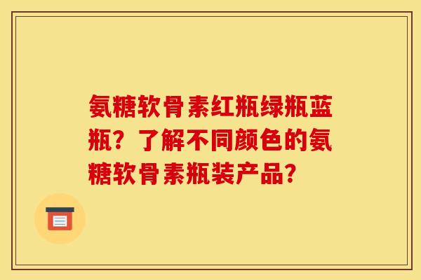氨糖软骨素红瓶绿瓶蓝瓶？了解不同颜色的氨糖软骨素瓶装产品？