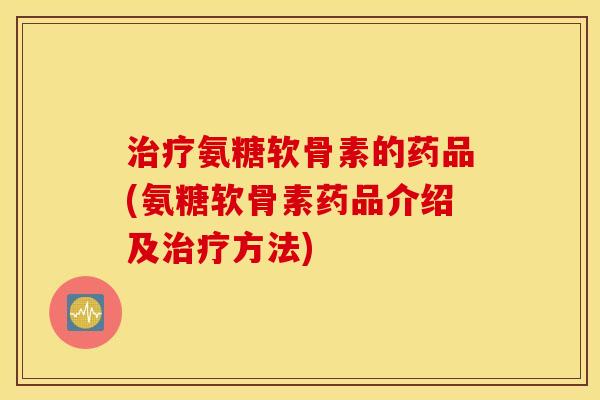 治疗氨糖软骨素的药品(氨糖软骨素药品介绍及治疗方法)
