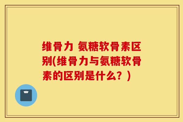 维骨力 氨糖软骨素区别(维骨力与氨糖软骨素的区别是什么？)