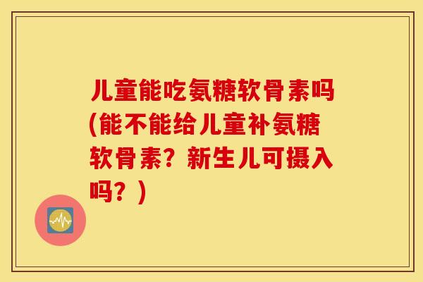 儿童能吃氨糖软骨素吗(能不能给儿童补氨糖软骨素？新生儿可摄入吗？)