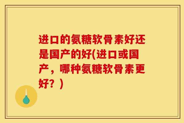 进口的氨糖软骨素好还是国产的好(进口或国产，哪种氨糖软骨素更好？)
