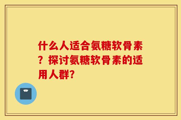 什么人适合氨糖软骨素？探讨氨糖软骨素的适用人群？