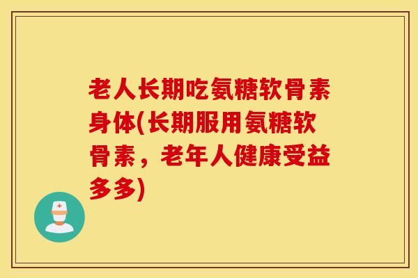 老人长期吃氨糖软骨素身体(长期服用氨糖软骨素，老年人健康受益多多)