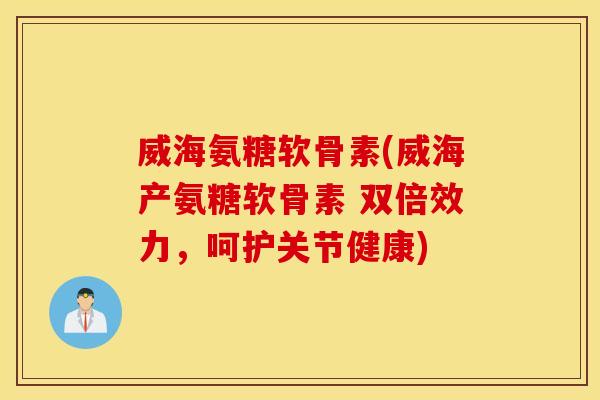 威海氨糖软骨素(威海产氨糖软骨素 双倍效力，呵护关节健康)