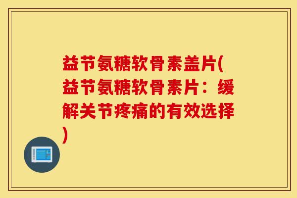 益节氨糖软骨素盖片(益节氨糖软骨素片：缓解关节疼痛的有效选择)