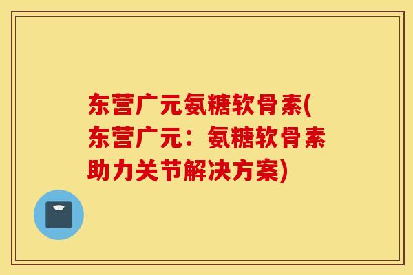 东营广元氨糖软骨素(东营广元：氨糖软骨素助力关节解决方案)