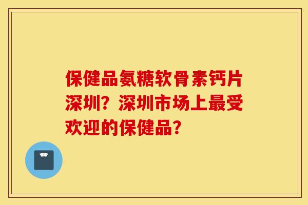 保健品氨糖软骨素钙片深圳？深圳市场上最受欢迎的保健品？