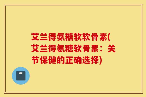 艾兰得氨糖软软骨素(艾兰得氨糖软骨素：关节保健的正确选择)