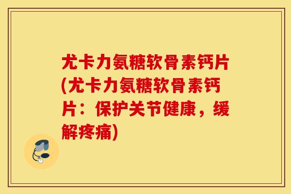 尤卡力氨糖软骨素钙片(尤卡力氨糖软骨素钙片：保护关节健康，缓解疼痛)