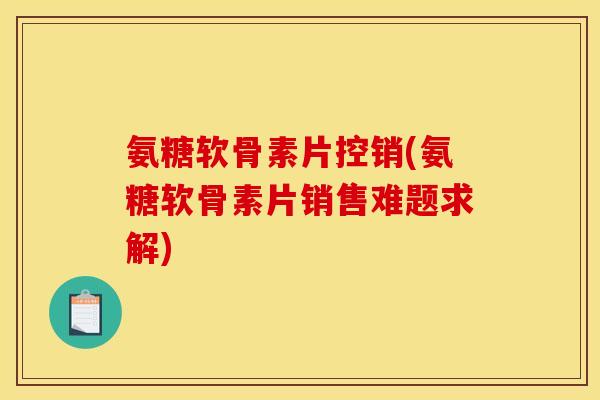 氨糖软骨素片控销(氨糖软骨素片销售难题求解)