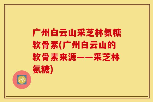 广州白云山采芝林氨糖软骨素(广州白云山的软骨素来源——采芝林氨糖)