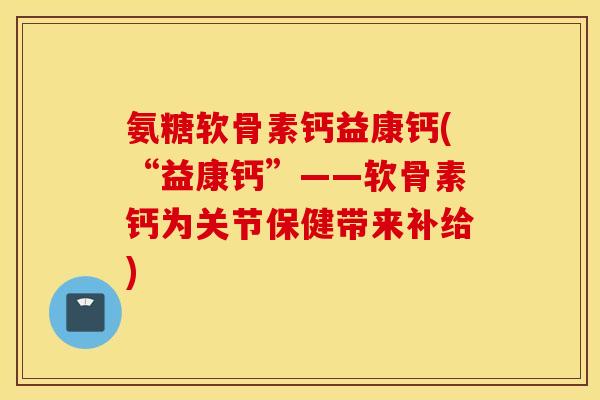 氨糖软骨素钙益康钙(“益康钙”——软骨素钙为关节保健带来补给)